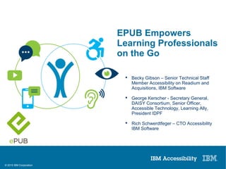 © 2015 IBM Corporation
EPUB3 Empowers Learning Professionals on the Go
 Becky Gibson – Senior Technical Staff
Member Accessibility on Readium and
Acquisitions, IBM Software
 George Kerscher - Secretary General,
DAISY Consortium, Senior Officer,
Accessible Technology, Learning Ally,
President IDPF
 Rich Schwerdtfeger – CTO Accessibility
IBM Software
EPUB Empowers
Learning Professionals
on the Go
 