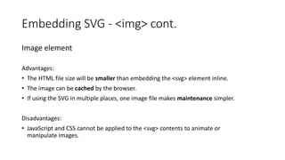 Image element
Advantages:
• The HTML file size will be smaller than embedding the <svg> element inline.
• The image can be cached by the browser.
• If using the SVG in multiple places, one image file makes maintenance simpler.
Disadvantages:
• JavaScript and CSS cannot be applied to the <svg> contents to animate or
manipulate images.
Embedding SVG - <img> cont.
 