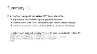 For content, support for inline SVG is much better.
• Support for title and description greatly improved.
• Combinations with latest browser/screen reader version passed.
• Use role, aria-labelledby, and aria-describedby
<svg role="img" aria-labelledby="title-1" aria-describedby="desc-1">
<title id="title-1">red square</title>
<desc id="desc-1">A plain red square is nice.</desc>
<rect width="40" height="40" fill="#cc0000" />
</svg>
Summary - 1
 