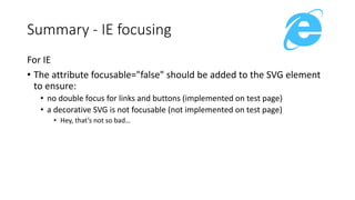 For IE
• The attribute focusable="false" should be added to the SVG element
to ensure:
• no double focus for links and buttons (implemented on test page)
• a decorative SVG is not focusable (not implemented on test page)
• Hey, that’s not so bad…
Summary - IE focusing
 