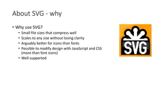 • Why use SVG?
• Small file sizes that compress well
• Scales to any size without losing clarity
• Arguably better for icons than fonts
• Possible to modify design with JavaScript and CSS
(more than font icons)
• Well supported
About SVG - why
 