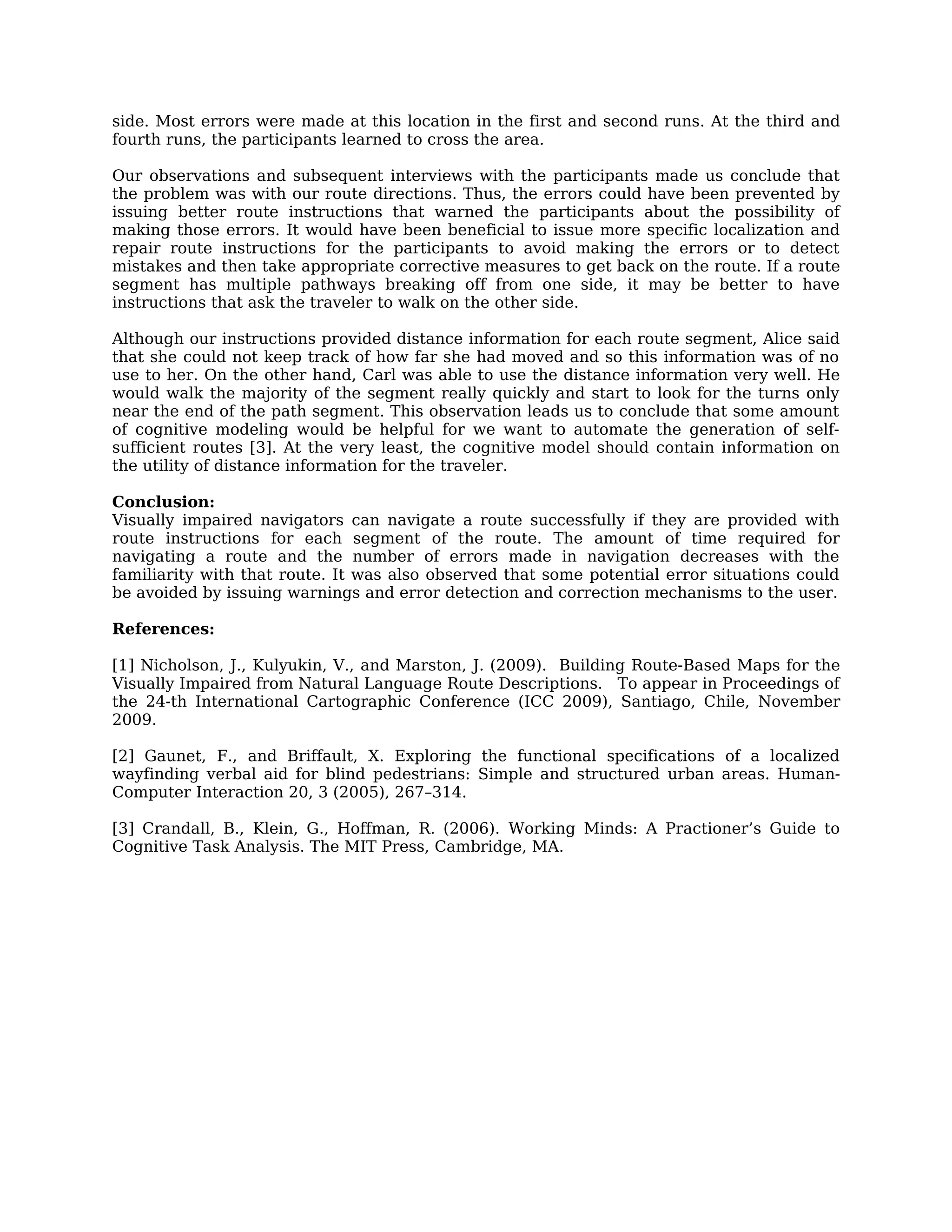 side. Most errors were made at this location in the first and second runs. At the third and
fourth runs, the participants learned to cross the area.

Our observations and subsequent interviews with the participants made us conclude that
the problem was with our route directions. Thus, the errors could have been prevented by
issuing better route instructions that warned the participants about the possibility of
making those errors. It would have been beneficial to issue more specific localization and
repair route instructions for the participants to avoid making the errors or to detect
mistakes and then take appropriate corrective measures to get back on the route. If a route
segment has multiple pathways breaking off from one side, it may be better to have
instructions that ask the traveler to walk on the other side.

Although our instructions provided distance information for each route segment, Alice said
that she could not keep track of how far she had moved and so this information was of no
use to her. On the other hand, Carl was able to use the distance information very well. He
would walk the majority of the segment really quickly and start to look for the turns only
near the end of the path segment. This observation leads us to conclude that some amount
of cognitive modeling would be helpful for we want to automate the generation of self-
sufficient routes [3]. At the very least, the cognitive model should contain information on
the utility of distance information for the traveler.

Conclusion:
Visually impaired navigators can navigate a route successfully if they are provided with
route instructions for each segment of the route. The amount of time required for
navigating a route and the number of errors made in navigation decreases with the
familiarity with that route. It was also observed that some potential error situations could
be avoided by issuing warnings and error detection and correction mechanisms to the user.

References:

[1] Nicholson, J., Kulyukin, V., and Marston, J. (2009). Building Route-Based Maps for the
Visually Impaired from Natural Language Route Descriptions. To appear in Proceedings of
the 24-th International Cartographic Conference (ICC 2009), Santiago, Chile, November
2009.

[2] Gaunet, F., and Briffault, X. Exploring the functional specifications of a localized
wayfinding verbal aid for blind pedestrians: Simple and structured urban areas. Human-
Computer Interaction 20, 3 (2005), 267–314.

[3] Crandall, B., Klein, G., Hoffman, R. (2006). Working Minds: A Practioner’s Guide to
Cognitive Task Analysis. The MIT Press, Cambridge, MA.
 