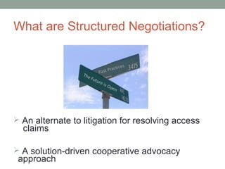What are Structured Negotiations?




 An alternate to litigation for resolving access
  claims

 A solution-driven cooperative advocacy
 approach
 