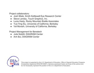 Project collaborators:
●  Josh Miele, Smith Kettlewell Eye Research Center
●  Steve Landau, Touch Graphics, Inc.
●  Lucia Hasty, Rocky Mountain Braille Associates
●  Yue-Ting Siu, University of California, Berkeley
●  Val Morash, University of California, Berkeley
Project Management for Benetech
●  Julie Noblitt, DIAGRAM Center
●  Anh Bui, DIAGRAM Center
This project is supported by the U.S. Department of Education, Office of Special Education Programs
(Cooperative Agreement #H327B100001). Opinions expressed herein are those of the authors and
do not necessarily represent the position of the U.S. Department of Education.
 