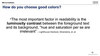 © Copyright IBM Corporation 2017
How do you choose good colors?
“The most important factor in readability is the
luminosity contrast between the foreground text
and its background, “hue and saturation per se are
irrelevant” – Lighthouse Hanbook, Silverstone, et. al.
16
 