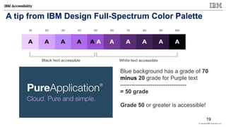 © Copyright IBM Corporation 2017
A tip from IBM Design Full-Spectrum Color Palette
Blue background has a grade of 70
minus 20 grade for Purple text
-----------------------------------
= 50 grade
Grade 50 or greater is accessible!
19
 