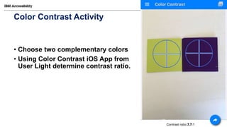 © Copyright IBM Corporation 2017
Color Contrast Activity
• Choose two complementary colors
• Using Color Contrast iOS App from
User Light determine contrast ratio.
22
 