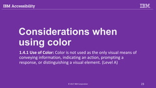 Considerations when
using color
1.4.1 Use of Color: Color is not used as the only visual means of
conveying information, indicating an action, prompting a
response, or distinguishing a visual element. (Level A)
© 2017 IBM Corporation 23
 