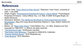 © Copyright IBM Corporation 2017
References
• Gouras, Peter. "Color Vision by Peter Gouras." Webvision: Color Vision. University of
Utah, 1 July 2009.
• Wright, Angela. "Psychological Properties Of Colours - Colour Affects." Psychological
Properties Of Colours - Colour Affects. N.p., n.d. Web. © 2008-16 Angela Wright. All
Rights Reserved.
• Silverstone, Barbara. The Lighthouse Handbook on Vision Impairment and Vision
Rehabilitation. Mary Ann Lang, Bruce Rosenthal, Eleanor E. Faye. Oxford: Oxford UP,
2000. Print.
• Morton, Jill. "Basic Color Theory." Color Matters. N.p., n.d. Web. Graphics and Text:
Copyright (c) 1995-2017, J.L.Morton, All rights reserved.
• “The Science of Color,” Smithsonian Libraries.
• “Red-Green Color Blindness,” Copyright (c) 2006-2016, Colblindor.
• “Checker Shadow Illusion,” 2016 Wikipedia.org.
• “Color Illusions,” 2012, BrainDen.
26
 