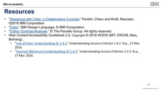 © Copyright IBM Corporation 2017
Resources
• “Designing with Color; a Collaborative Curiosity,” Pandhi, Charu and Kraft, Maureen,
©2016 IBM Corporation.
• “Color,” IBM Design Language, © IBM Corporation.
• “Colour Contrast Analyser,” © The Paciello Group. All rights reserved.
• Web Content Accessibility Guidelines 2.0, Copyright © 2016 W3C® (MIT, ERCIM, Keio,
Beihang).
• “Use of Color: Understanding SC 1.4.1,” Understanding Success Criterion 1.4.1. N.p., 17 Mar.
2016.
• “Contrast (Minimum):Understanding SC 1.4.3.” Understanding Success Criterion 1.4.3. N.p.,
17 Mar. 2016.
27
 