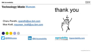© Copyright IBM Corporation 2017
Thank you!
Charu Pandhi, cpandhi@us.ibm.com
Moe Kraft, maureen_kraft@us.ibm.com
@IBMAccess IBM Accessibility Ageandability.com
 