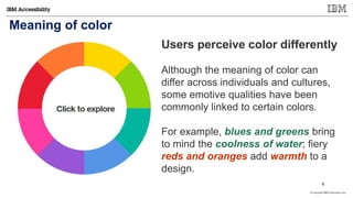 © Copyright IBM Corporation 2017
Meaning of color
Users perceive color differently
Although the meaning of color can
differ across individuals and cultures,
some emotive qualities have been
commonly linked to certain colors.
For example, blues and greens bring
to mind the coolness of water; fiery
reds and oranges add warmth to a
design.
6
 