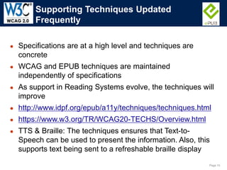 Page 10
● Specifications are at a high level and techniques are
concrete
● WCAG and EPUB techniques are maintained
independently of specifications
● As support in Reading Systems evolve, the techniques will
improve
● http://www.idpf.org/epub/a11y/techniques/techniques.html
● https://www.w3.org/TR/WCAG20-TECHS/Overview.html
● TTS & Braille: The techniques ensures that Text-to-
Speech can be used to present the information. Also, this
supports text being sent to a refreshable braille display
Supporting Techniques Updated
Frequently
 