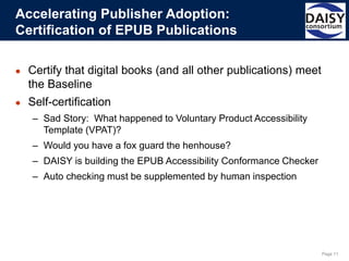 Page 11
● Certify that digital books (and all other publications) meet
the Baseline
● Self-certification
– Sad Story: What happened to Voluntary Product Accessibility
Template (VPAT)?
– Would you have a fox guard the henhouse?
– DAISY is building the EPUB Accessibility Conformance Checker
– Auto checking must be supplemented by human inspection
Accelerating Publisher Adoption:
Certification of EPUB Publications
 