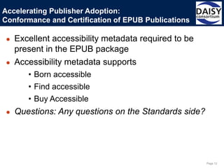 Page 12
● Excellent accessibility metadata required to be
present in the EPUB package
● Accessibility metadata supports
• Born accessible
• Find accessible
• Buy Accessible
● Questions: Any questions on the Standards side?
Accelerating Publisher Adoption:
Conformance and Certification of EPUB Publications
 