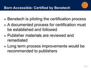 Page 14
Born Accessible: Certified by Benetech
● Benetech is piloting the certification process
● A documented process for certification must
be established and followed
● Publisher materials are reviewed and
remediated
● Long term process improvements would be
recommended to publishers
 