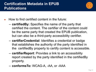 Page 15
Certification Metadata in EPUB
Publications
● How to find certified content in the future:
– certifiedBy: Specifies the name of the party that
certified the content. The certifier of the content could
be the same party that created the EPUB publication,
but can also be a third-party accessibility certifier.
– certifierCredential: Identifies a credential or badge
that establishes the authority of the party identified in
the certifiedBy property to certify content is accessible.
– certifierReport: Provides a link to an accessibility
report created by the party identified in the certifiedBy
property.
– conformsTo: WCAG-A, -AA, or -AAA
 