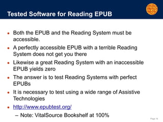 Page 16
Tested Software for Reading EPUB
● Both the EPUB and the Reading System must be
accessible.
● A perfectly accessible EPUB with a terrible Reading
System does not get you there
● Likewise a great Reading System with an inaccessible
EPUB yields zero
● The answer is to test Reading Systems with perfect
EPUBs
● It is necessary to test using a wide range of Assistive
Technologies
● http://www.epubtest.org/
– Note: VitalSource Bookshelf at 100%
 