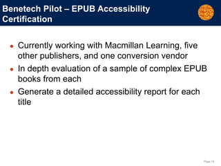 Page 19
Benetech Pilot – EPUB Accessibility
Certification
● Currently working with Macmillan Learning, five
other publishers, and one conversion vendor
● In depth evaluation of a sample of complex EPUB
books from each
● Generate a detailed accessibility report for each
title
 