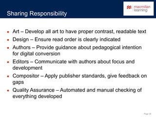 Page 26
Sharing Responsibility
● Art – Develop all art to have proper contrast, readable text
● Design – Ensure read order is clearly indicated
● Authors – Provide guidance about pedagogical intention
for digital conversion
● Editors – Communicate with authors about focus and
development
● Compositor – Apply publisher standards, give feedback on
gaps
● Quality Assurance – Automated and manual checking of
everything developed
 