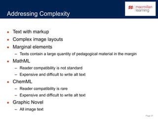 Page 27
Addressing Complexity
● Text with markup
● Complex image layouts
● Marginal elements
– Texts contain a large quantity of pedagogical material in the margin
● MathML
– Reader compatibility is not standard
– Expensive and difficult to write alt text
● ChemML
– Reader compatibility is rare
– Expensive and difficult to write alt text
● Graphic Novel
– All image text
 