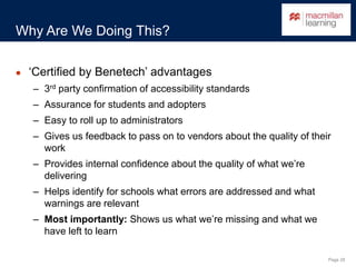 Page 28
Why Are We Doing This?
● ‘Certified by Benetech’ advantages
– 3rd party confirmation of accessibility standards
– Assurance for students and adopters
– Easy to roll up to administrators
– Gives us feedback to pass on to vendors about the quality of their
work
– Provides internal confidence about the quality of what we’re
delivering
– Helps identify for schools what errors are addressed and what
warnings are relevant
– Most importantly: Shows us what we’re missing and what we
have left to learn
 