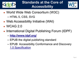 Page 3
Standards at the Core of
Accessibility
● World Wide Web Consortium (W3C)
– HTML 5, CSS, SVG
● Web Accessibility Initiative (WAI)
● WCAG 2.0
● International Digital Publishing Forum (IDPF)
– http://www.idpf.org/
– EPUB the digital publishing standard
– EPUB Accessibility Conformance and Discovery
1.0 Specification
 