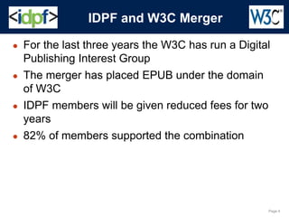 Page 4
● For the last three years the W3C has run a Digital
Publishing Interest Group
● The merger has placed EPUB under the domain
of W3C
● IDPF members will be given reduced fees for two
years
● 82% of members supported the combination
IDPF and W3C Merger
 