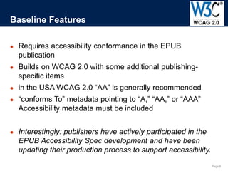 Page 6
● Requires accessibility conformance in the EPUB
publication
● Builds on WCAG 2.0 with some additional publishing-
specific items
● in the USA WCAG 2.0 “AA” is generally recommended
● “conforms To” metadata pointing to “A,” “AA,” or “AAA”
Accessibility metadata must be included
● Interestingly: publishers have actively participated in the
EPUB Accessibility Spec development and have been
updating their production process to support accessibility.
Baseline Features
 