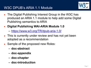 Page 7
● The Digital Publishing Interest Group in the W3C has
produced an ARIA 1.1 module to help add some Digital
Publishing semantics to ARIA
● Digital Publishing WAI-ARIA Module 1.0
– https://www.w3.org/TR/dpub-aria-1.0/
● This is currently under review and has not yet been
adopted as a recommendation
● Sample of the proposed new Roles:
– doc-abstract
– doc-appendix
– doc-chapter
– doc-introduction
W3C DPUB’s ARIA 1.1 Module
 