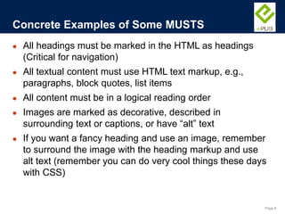 Page 8
● All headings must be marked in the HTML as headings
(Critical for navigation)
● All textual content must use HTML text markup, e.g.,
paragraphs, block quotes, list items
● All content must be in a logical reading order
● Images are marked as decorative, described in
surrounding text or captions, or have “alt” text
● If you want a fancy heading and use an image, remember
to surround the image with the heading markup and use
alt text (remember you can do very cool things these days
with CSS)
Concrete Examples of Some MUSTS
 