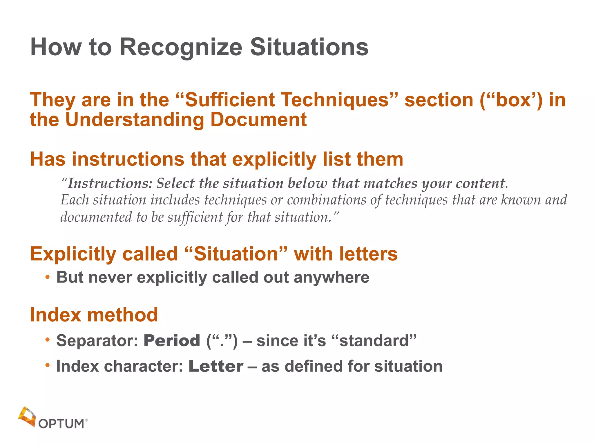 How to Recognize Situations
They are in the “Sufficient Techniques” section (“box’) in
the Understanding Document
Has instructions that explicitly list them
“Instructions: Select the situation below that matches your content. 
Each situation includes techniques or combinations of techniques that are known and
documented to be sufficient for that situation.”
Explicitly called “Situation” with letters
• But never explicitly called out anywhere
Index method
• Separator: Period (“.”) – since it’s “standard”
• Index character: Letter – as defined for situation
 