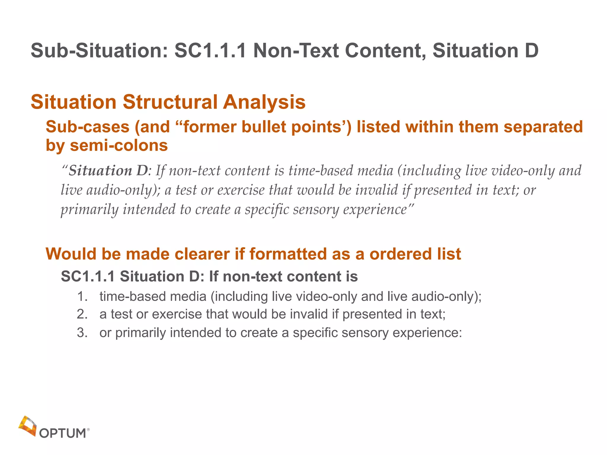 Sub-Situation: SC1.1.1 Non-Text Content, Situation D
Situation Structural Analysis
Sub-cases (and “former bullet points’) listed within them separated
by semi-colons
“Situation D: If non-text content is time-based media (including live video-only and
live audio-only); a test or exercise that would be invalid if presented in text; or
primarily intended to create a specific sensory experience”
Would be made clearer if formatted as a ordered list
SC1.1.1 Situation D: If non-text content is
1. time-based media (including live video-only and live audio-only);
2. a test or exercise that would be invalid if presented in text;
3. or primarily intended to create a specific sensory experience:
 