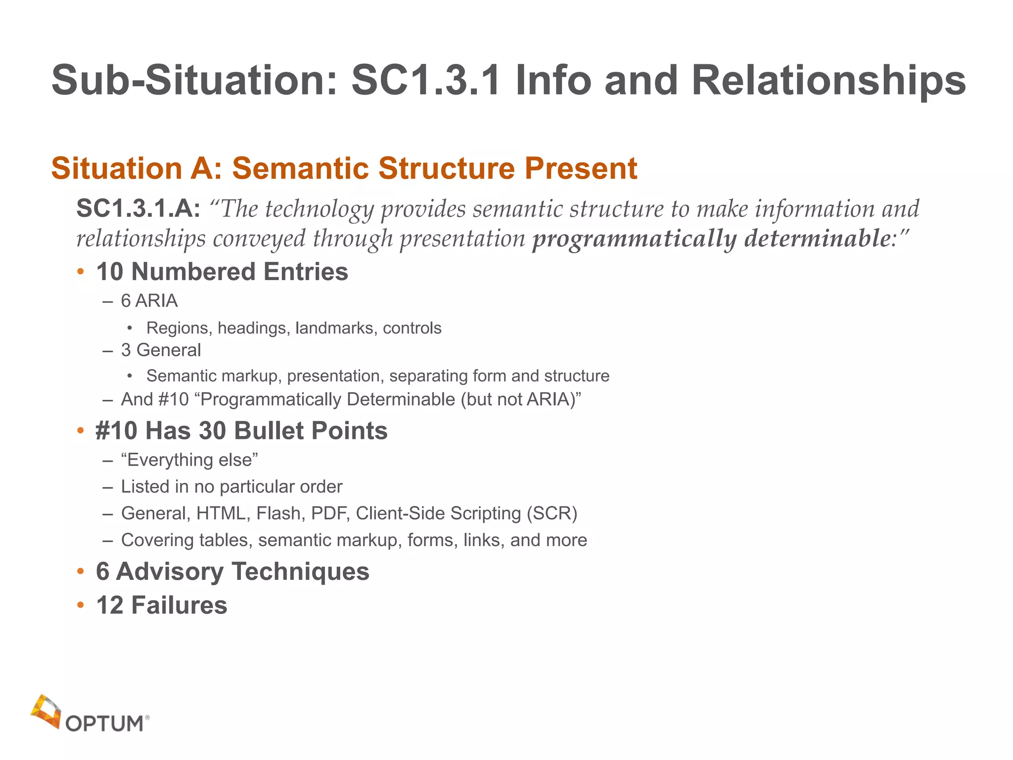 Sub-Situation: SC1.3.1 Info and Relationships
Situation A: Semantic Structure Present
SC1.3.1.A: “The technology provides semantic structure to make information and
relationships conveyed through presentation programmatically determinable:”
• 10 Numbered Entries
– 6 ARIA
• Regions, headings, landmarks, controls
– 3 General
• Semantic markup, presentation, separating form and structure
– And #10 “Programmatically Determinable (but not ARIA)”
• #10 Has 30 Bullet Points
– “Everything else”
– Listed in no particular order
– General, HTML, Flash, PDF, Client-Side Scripting (SCR)
– Covering tables, semantic markup, forms, links, and more
• 6 Advisory Techniques
• 12 Failures
 