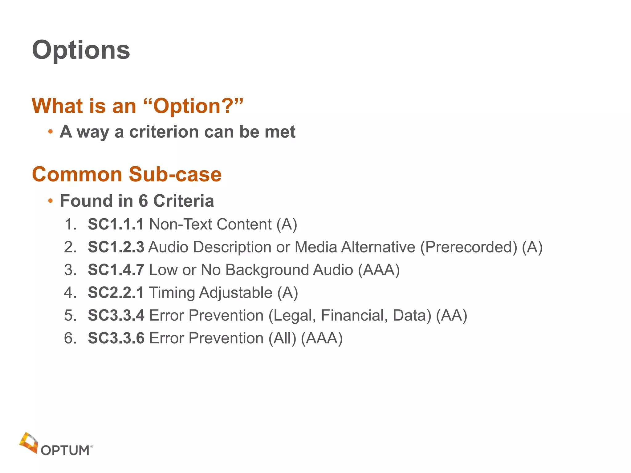Options
What is an “Option?”
• A way a criterion can be met
Common Sub-case
• Found in 6 Criteria
1. SC1.1.1 Non-Text Content (A)
2. SC1.2.3 Audio Description or Media Alternative (Prerecorded) (A)
3. SC1.4.7 Low or No Background Audio (AAA)
4. SC2.2.1 Timing Adjustable (A)
5. SC3.3.4 Error Prevention (Legal, Financial, Data) (AA)
6. SC3.3.6 Error Prevention (All) (AAA)
 