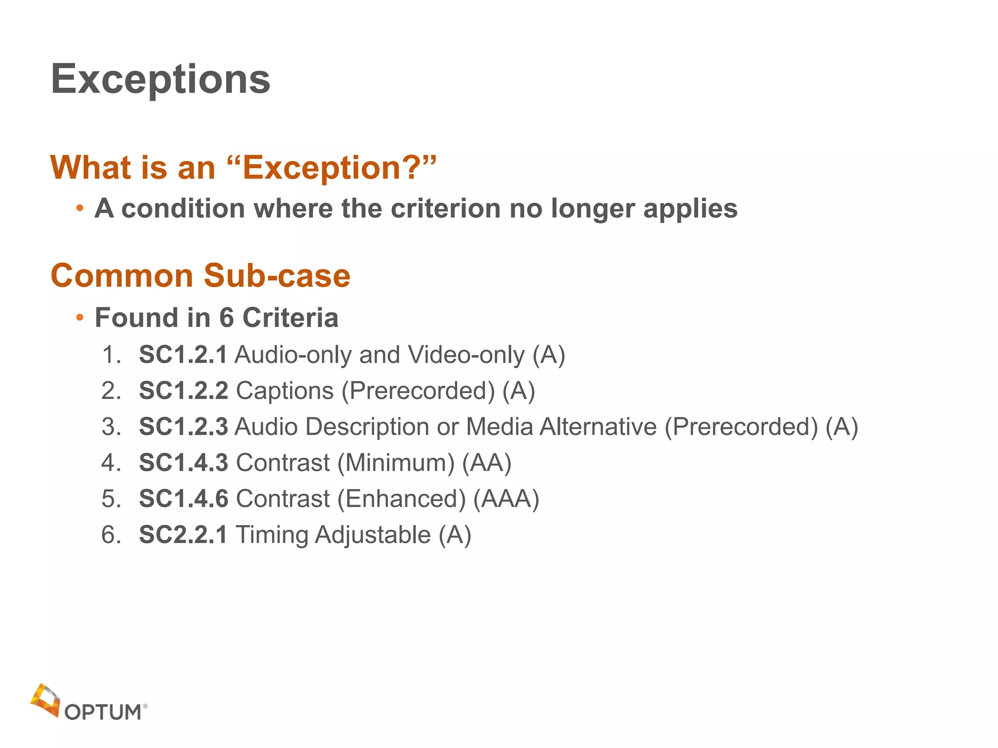 Exceptions
What is an “Exception?”
• A condition where the criterion no longer applies
Common Sub-case
• Found in 6 Criteria
1. SC1.2.1 Audio-only and Video-only (A)
2. SC1.2.2 Captions (Prerecorded) (A)
3. SC1.2.3 Audio Description or Media Alternative (Prerecorded) (A)
4. SC1.4.3 Contrast (Minimum) (AA)
5. SC1.4.6 Contrast (Enhanced) (AAA)
6. SC2.2.1 Timing Adjustable (A)
 