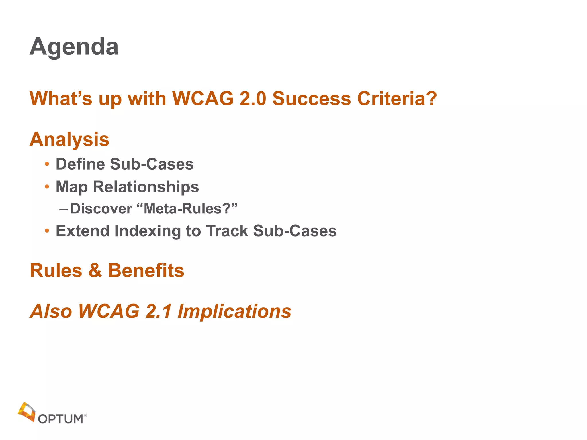 Agenda
What’s up with WCAG 2.0 Success Criteria?
Analysis
• Define Sub-Cases
• Map Relationships
– Discover “Meta-Rules?”
• Extend Indexing to Track Sub-Cases
Rules & Benefits
Also WCAG 2.1 Implications
 