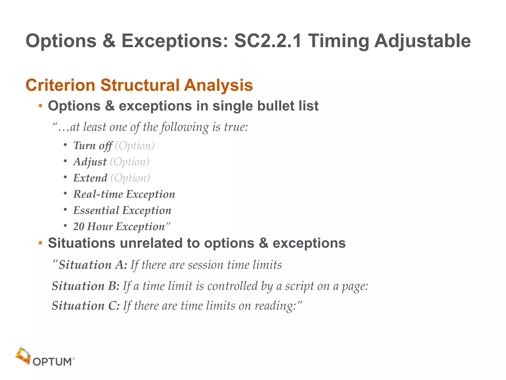 Options & Exceptions: SC2.2.1 Timing Adjustable
Criterion Structural Analysis
• Options & exceptions in single bullet list
“…at least one of the following is true:
• Turn off (Option)
• Adjust (Option)
• Extend (Option)
• Real-time Exception
• Essential Exception
• 20 Hour Exception”
• Situations unrelated to options & exceptions
“Situation A: If there are session time limits
Situation B: If a time limit is controlled by a script on a page:
Situation C: If there are time limits on reading:”
 