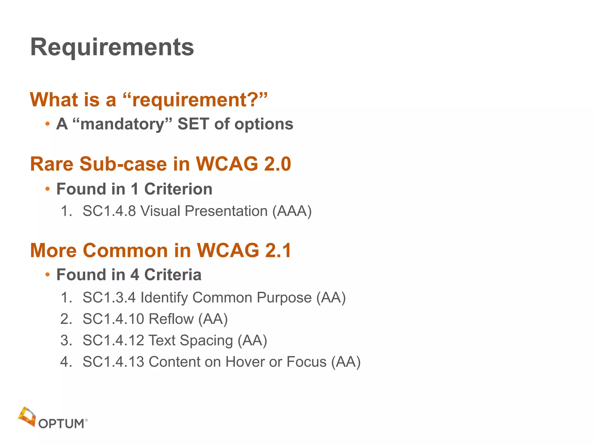 Requirements
What is a “requirement?”
• A “mandatory” SET of options
Rare Sub-case in WCAG 2.0
• Found in 1 Criterion
1. SC1.4.8 Visual Presentation (AAA)
More Common in WCAG 2.1
• Found in 4 Criteria
1. SC1.3.4 Identify Common Purpose (AA)
2. SC1.4.10 Reflow (AA)
3. SC1.4.12 Text Spacing (AA)
4. SC1.4.13 Content on Hover or Focus (AA)
 