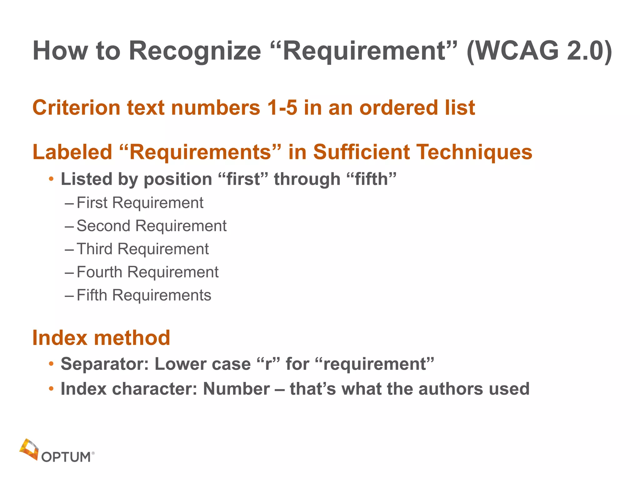 How to Recognize “Requirement” (WCAG 2.0)
Criterion text numbers 1-5 in an ordered list
Labeled “Requirements” in Sufficient Techniques
• Listed by position “first” through “fifth”
– First Requirement
– Second Requirement
– Third Requirement
– Fourth Requirement
– Fifth Requirements
Index method
• Separator: Lower case “r” for “requirement”
• Index character: Number – that’s what the authors used
 