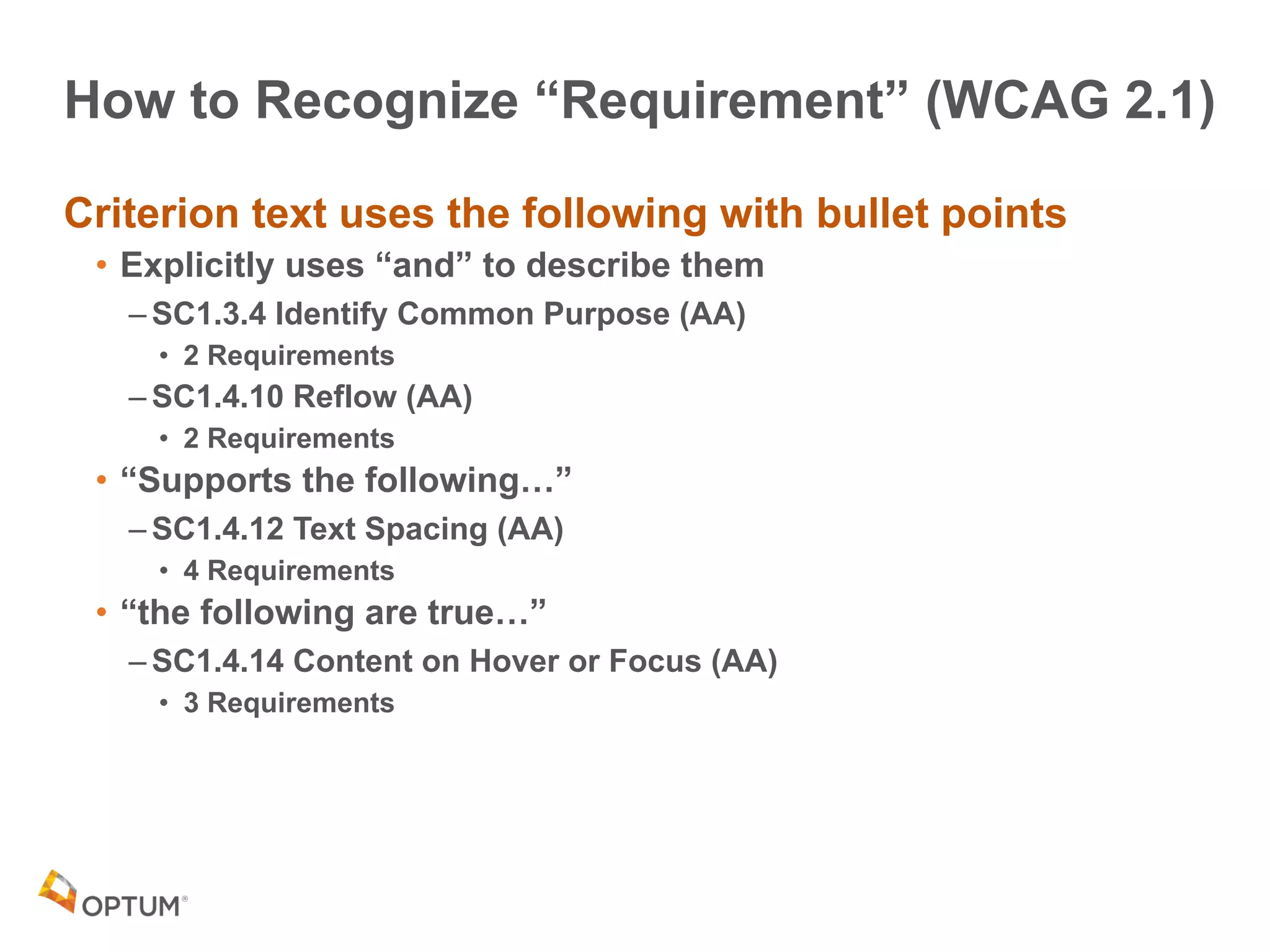 How to Recognize “Requirement” (WCAG 2.1)
Criterion text uses the following with bullet points
• Explicitly uses “and” to describe them
– SC1.3.4 Identify Common Purpose (AA)
• 2 Requirements
– SC1.4.10 Reflow (AA)
• 2 Requirements
• “Supports the following…”
– SC1.4.12 Text Spacing (AA)
• 4 Requirements
• “the following are true…”
– SC1.4.14 Content on Hover or Focus (AA)
• 3 Requirements
 