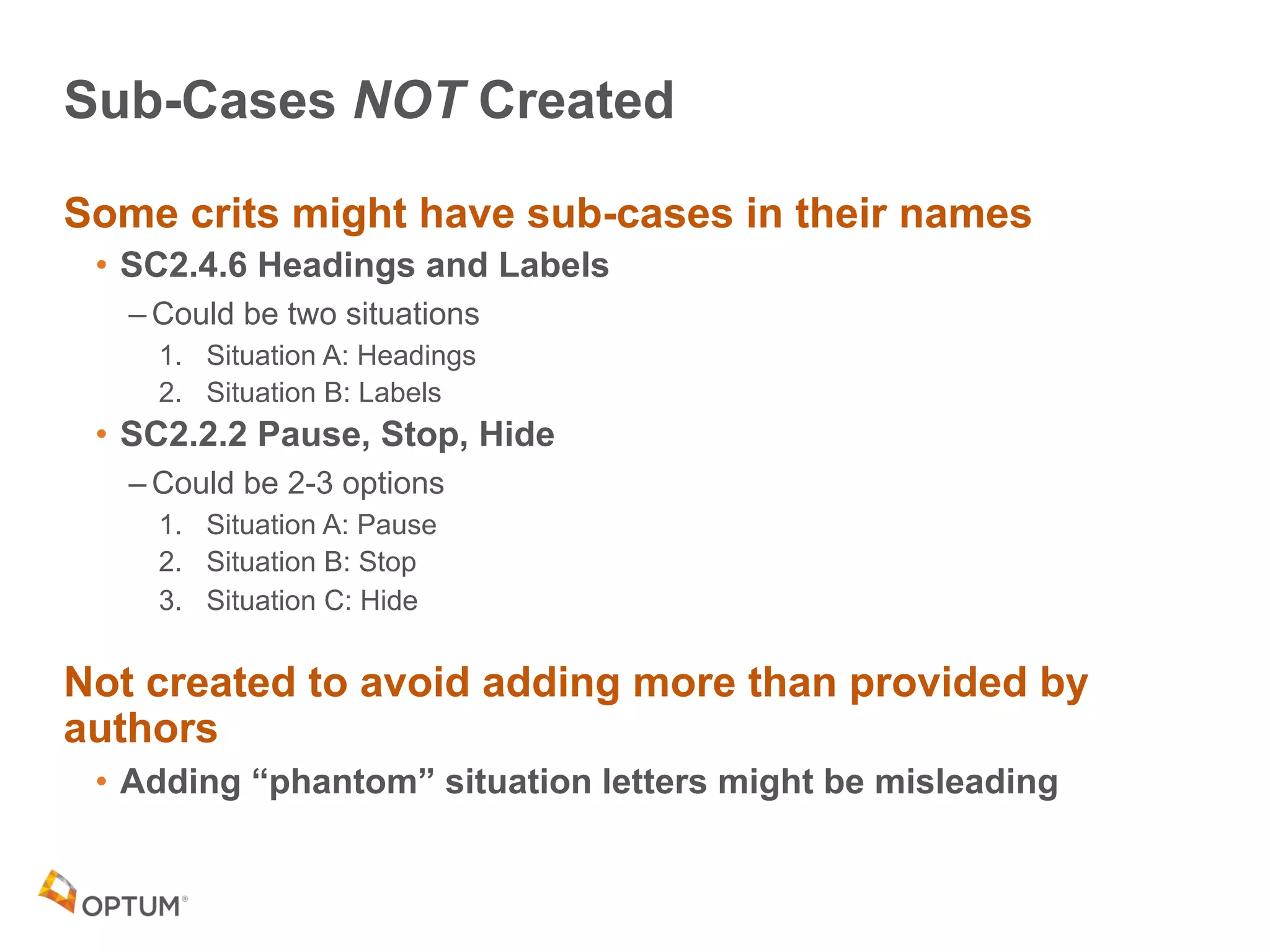 Sub-Cases NOT Created
Some crits might have sub-cases in their names
• SC2.4.6 Headings and Labels
– Could be two situations
1. Situation A: Headings
2. Situation B: Labels
• SC2.2.2 Pause, Stop, Hide
– Could be 2-3 options
1. Situation A: Pause
2. Situation B: Stop
3. Situation C: Hide
Not created to avoid adding more than provided by
authors
• Adding “phantom” situation letters might be misleading
 