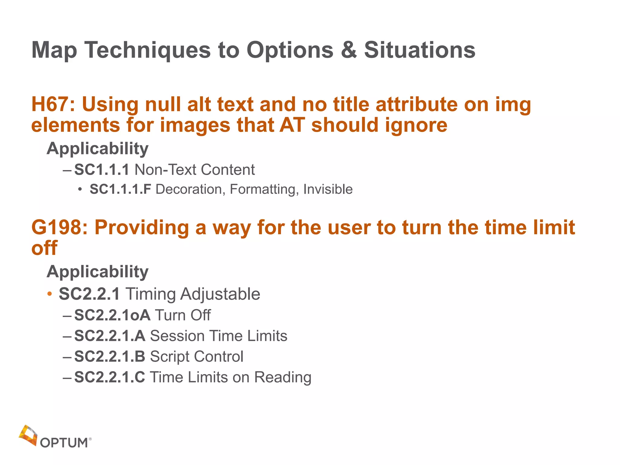 Map Techniques to Options & Situations
H67: Using null alt text and no title attribute on img
elements for images that AT should ignore
Applicability
– SC1.1.1 Non-Text Content
• SC1.1.1.F Decoration, Formatting, Invisible
G198: Providing a way for the user to turn the time limit
off
Applicability
• SC2.2.1 Timing Adjustable
– SC2.2.1oA Turn Off
– SC2.2.1.A Session Time Limits
– SC2.2.1.B Script Control
– SC2.2.1.C Time Limits on Reading
 