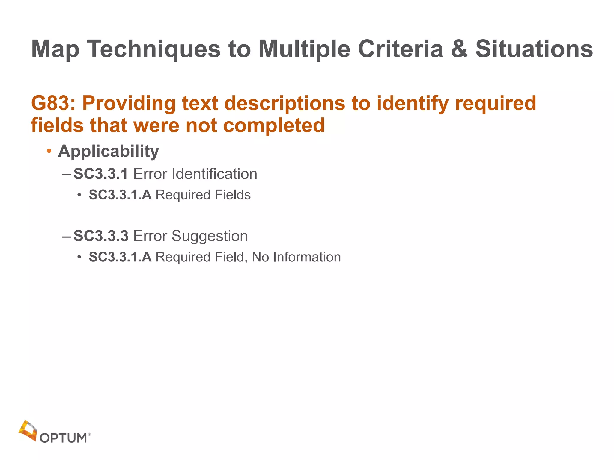 Map Techniques to Multiple Criteria & Situations
G83: Providing text descriptions to identify required
fields that were not completed
• Applicability
– SC3.3.1 Error Identification
• SC3.3.1.A Required Fields
– SC3.3.3 Error Suggestion
• SC3.3.1.A Required Field, No Information
 