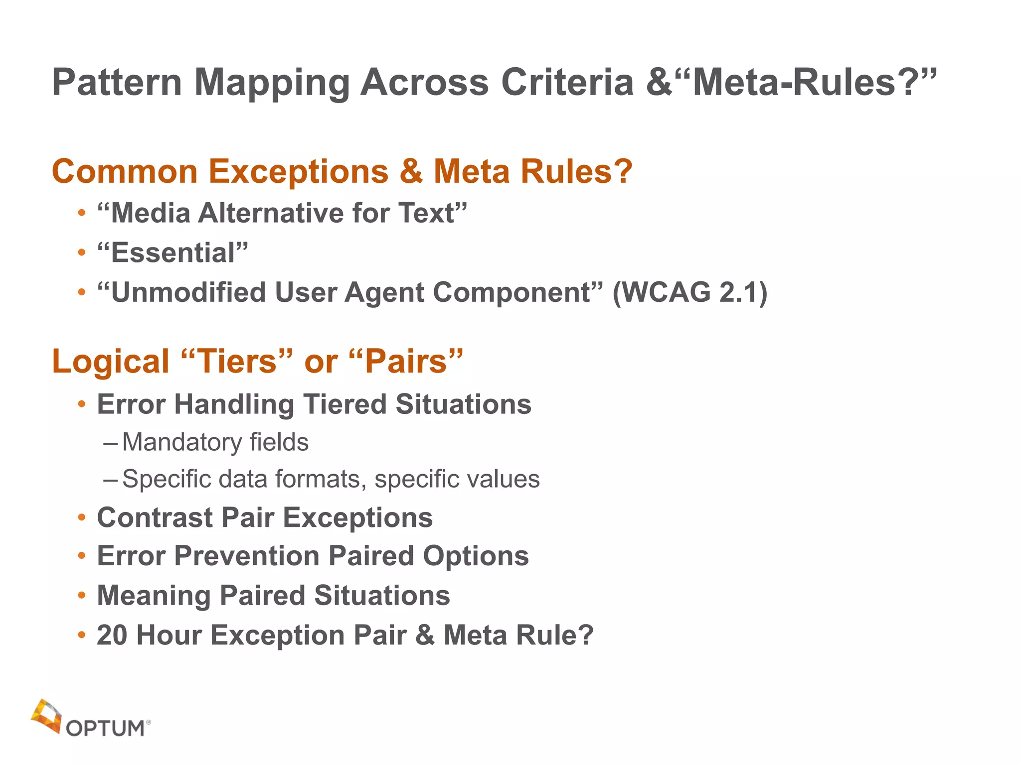 Pattern Mapping Across Criteria &“Meta-Rules?”
Common Exceptions & Meta Rules?
• “Media Alternative for Text”
• “Essential”
• “Unmodified User Agent Component” (WCAG 2.1)
Logical “Tiers” or “Pairs”
• Error Handling Tiered Situations
– Mandatory fields
– Specific data formats, specific values
• Contrast Pair Exceptions
• Error Prevention Paired Options
• Meaning Paired Situations
• 20 Hour Exception Pair & Meta Rule?
 