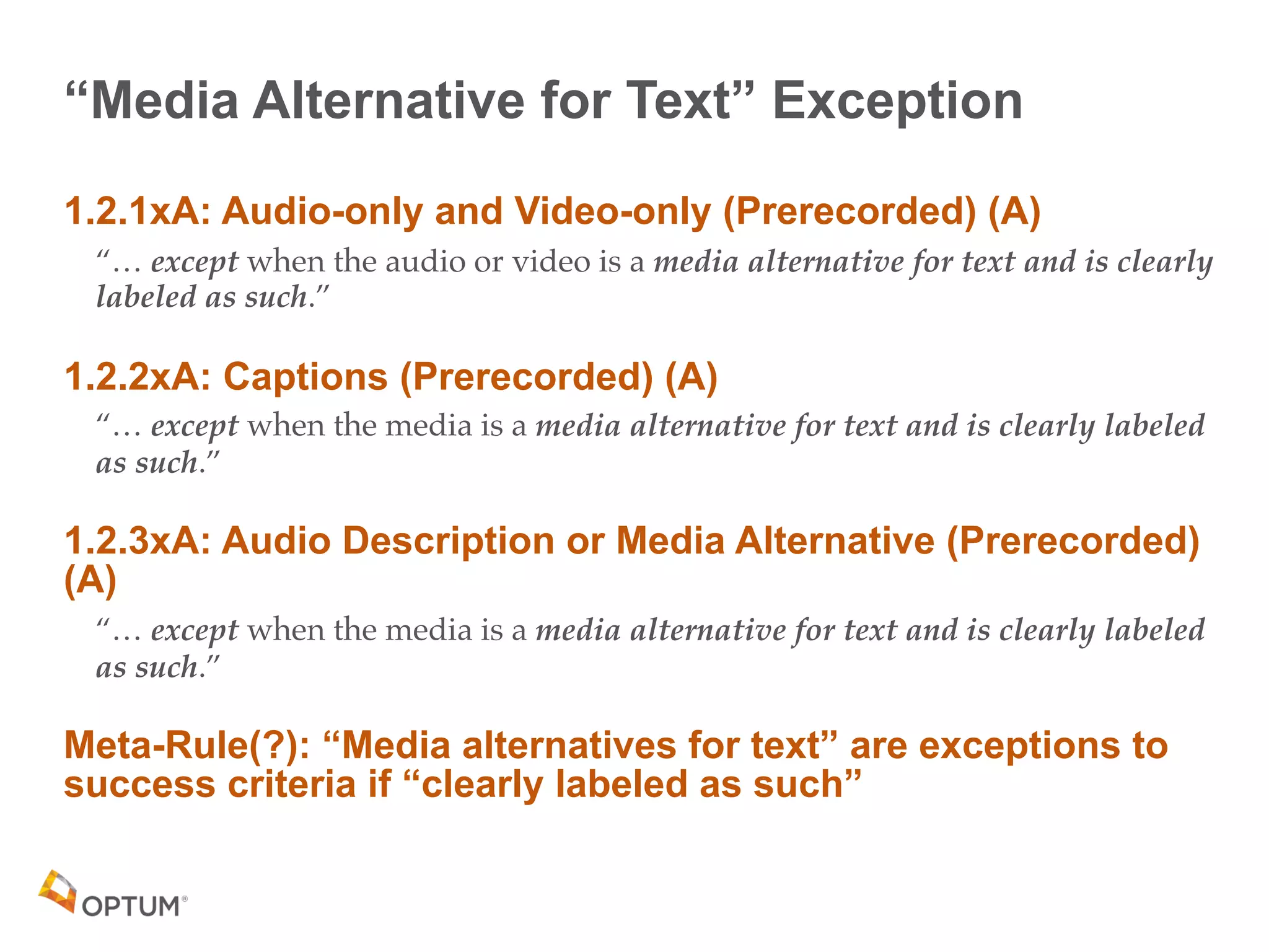 “Media Alternative for Text” Exception
1.2.1xA: Audio-only and Video-only (Prerecorded) (A)
“… except when the audio or video is a media alternative for text and is clearly
labeled as such.”
1.2.2xA: Captions (Prerecorded) (A)
“… except when the media is a media alternative for text and is clearly labeled
as such.”
1.2.3xA: Audio Description or Media Alternative (Prerecorded)
(A)
“… except when the media is a media alternative for text and is clearly labeled
as such.”
Meta-Rule(?): “Media alternatives for text” are exceptions to
success criteria if “clearly labeled as such”
 