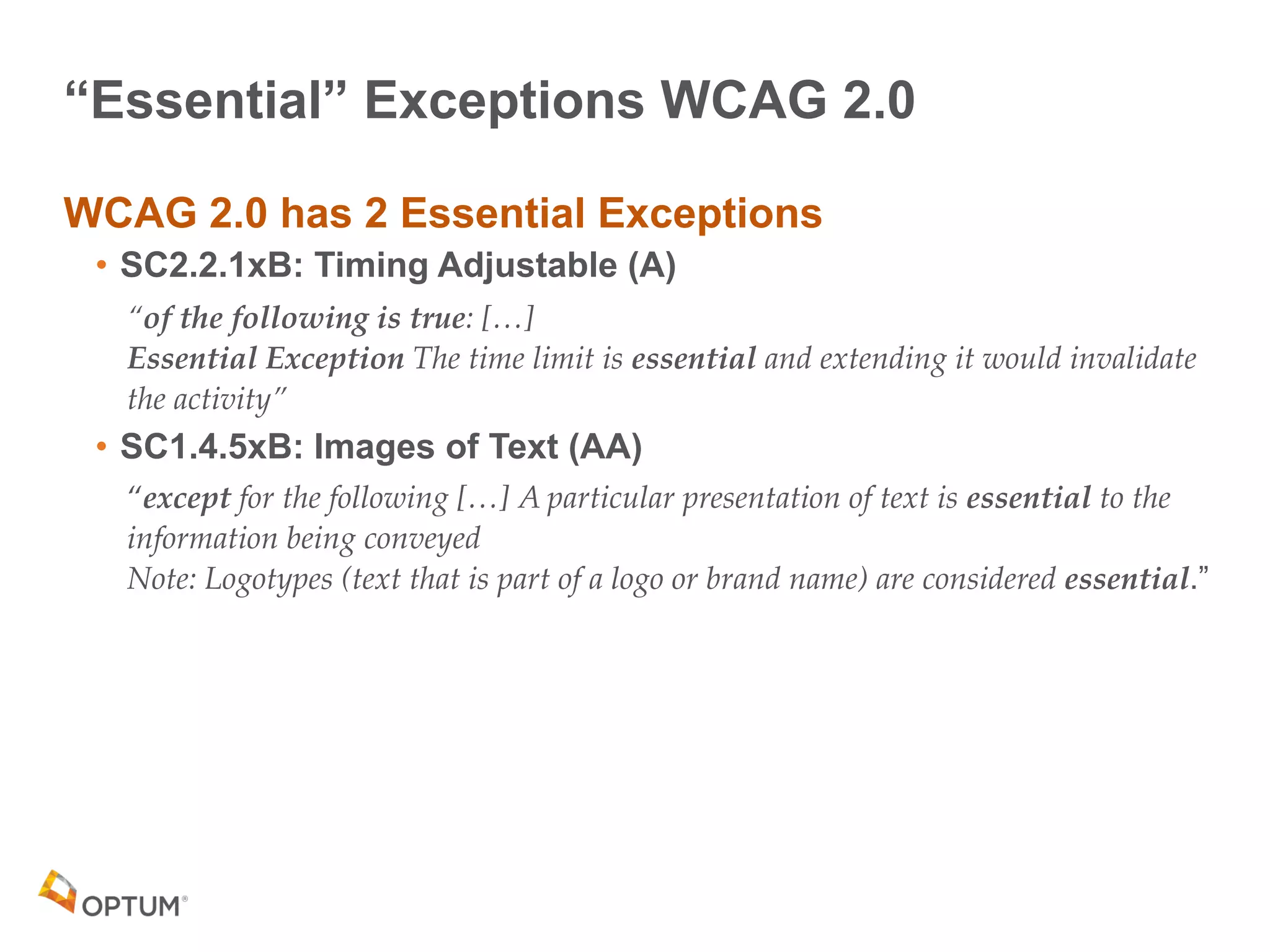 “Essential” Exceptions WCAG 2.0
WCAG 2.0 has 2 Essential Exceptions
• SC2.2.1xB: Timing Adjustable (A)
“of the following is true: […] 
Essential Exception The time limit is essential and extending it would invalidate
the activity”
• SC1.4.5xB: Images of Text (AA)
“except for the following […] A particular presentation of text is essential to the
information being conveyed 
Note: Logotypes (text that is part of a logo or brand name) are considered essential.”
 