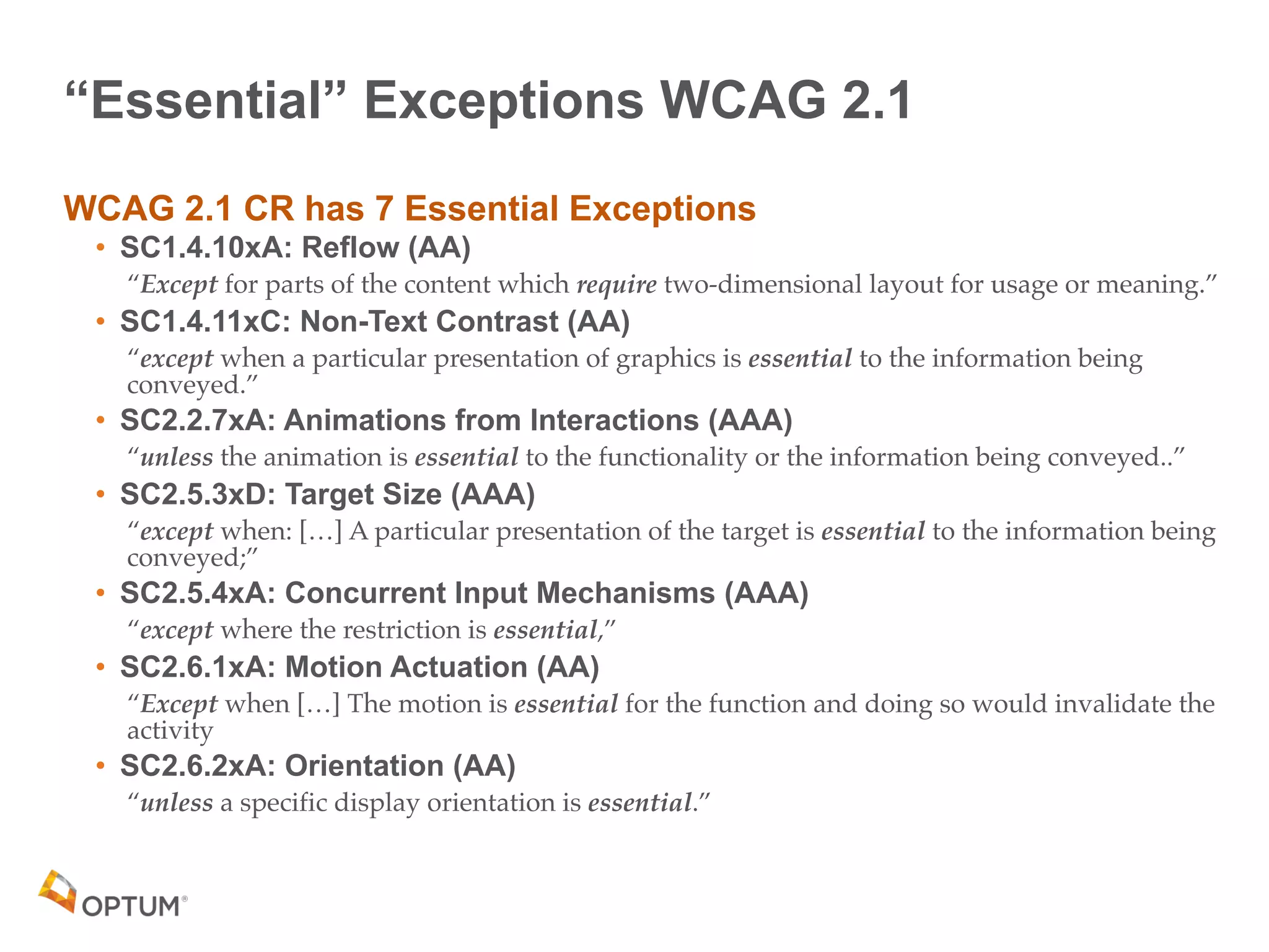 “Essential” Exceptions WCAG 2.1
WCAG 2.1 CR has 7 Essential Exceptions
• SC1.4.10xA: Reflow (AA)
“Except for parts of the content which require two-dimensional layout for usage or meaning.”
• SC1.4.11xC: Non-Text Contrast (AA)
“except when a particular presentation of graphics is essential to the information being
conveyed.”
• SC2.2.7xA: Animations from Interactions (AAA)
“unless the animation is essential to the functionality or the information being conveyed..”
• SC2.5.3xD: Target Size (AAA)
“except when: […] A particular presentation of the target is essential to the information being
conveyed;”
• SC2.5.4xA: Concurrent Input Mechanisms (AAA)
“except where the restriction is essential,”
• SC2.6.1xA: Motion Actuation (AA)
“Except when […] The motion is essential for the function and doing so would invalidate the
activity
• SC2.6.2xA: Orientation (AA)
“unless a specific display orientation is essential.”
 