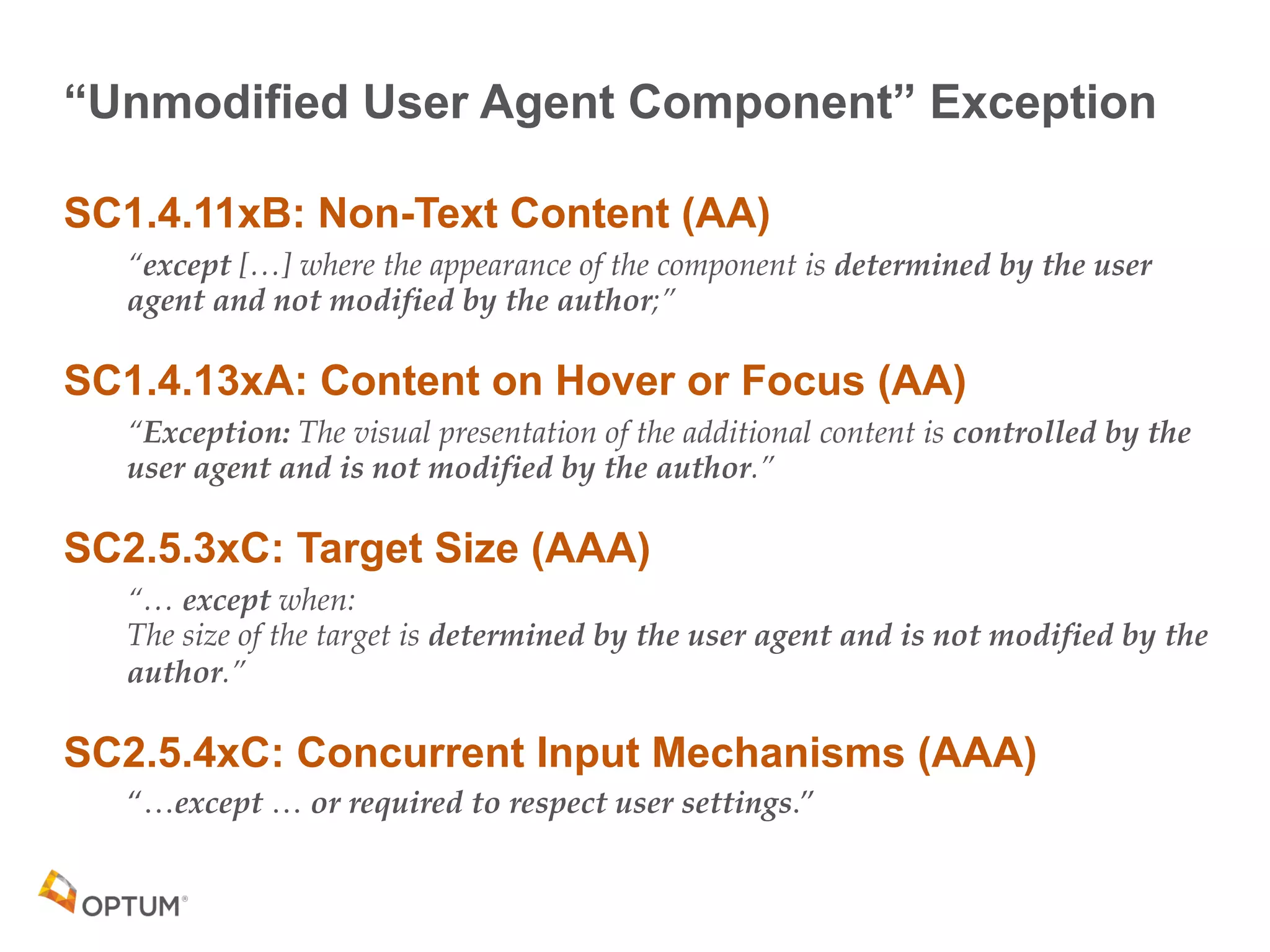 “Unmodified User Agent Component” Exception
SC1.4.11xB: Non-Text Content (AA)
“except […] where the appearance of the component is determined by the user
agent and not modified by the author;”
SC1.4.13xA: Content on Hover or Focus (AA)
“Exception: The visual presentation of the additional content is controlled by the
user agent and is not modified by the author.”
SC2.5.3xC: Target Size (AAA)
“… except when: 
The size of the target is determined by the user agent and is not modified by the
author.”
SC2.5.4xC: Concurrent Input Mechanisms (AAA)
“…except … or required to respect user settings.”
 