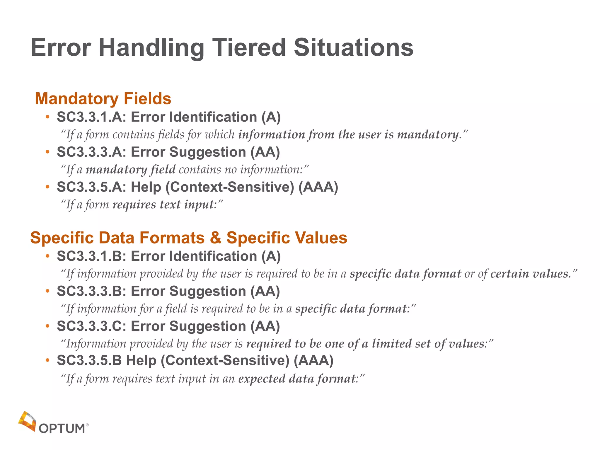 Error Handling Tiered Situations
Mandatory Fields
• SC3.3.1.A: Error Identification (A)
“If a form contains fields for which information from the user is mandatory.”
• SC3.3.3.A: Error Suggestion (AA)
“If a mandatory field contains no information:”
• SC3.3.5.A: Help (Context-Sensitive) (AAA)
“If a form requires text input:”
Specific Data Formats & Specific Values
• SC3.3.1.B: Error Identification (A)
“If information provided by the user is required to be in a specific data format or of certain values.”
• SC3.3.3.B: Error Suggestion (AA)
“If information for a field is required to be in a specific data format:”
• SC3.3.3.C: Error Suggestion (AA)
“Information provided by the user is required to be one of a limited set of values:”
• SC3.3.5.B Help (Context-Sensitive) (AAA)
“If a form requires text input in an expected data format:”
 